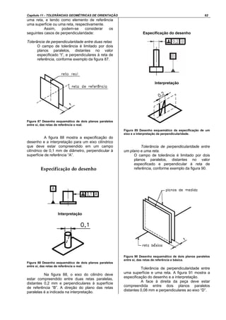 Capítulo 11 - TOLERÂNCIAS GEOMÉTRICAS DE ORIENTAÇÃO 62
uma reta, e tendo como elemento de referência
uma superfície ou uma reta, respectivamente.
Assim, podem-se considerar os
seguintes casos de perpendicularidade:
Tolerância de perpendicularidade entre duas retas
O campo de tolerância é limitado por dois
planos paralelos, distantes no valor
especificado “t”, e perpendiculares à reta de
referência, conforme exemplo da figura 87.
Figura 87 Desenho esquemático de dois planos paralelos
entre si, das retas de referência e real.
A figura 88 mostra a especificação do
desenho e a interpretação para um eixo cilíndrico
que deve estar compreendido em um campo
cilíndrico de 0,1 mm de diâmetro, perpendicular à
superfície de referência “A”.
Interpretação
Figura 88 Desenho esquemático de dois planos paralelos
entre si, das retas de referência e real.
Na figura 88, o eixo do cilindro deve
estar compreendido entre duas retas paralelas,
distantes 0,2 mm e perpendiculares à superfície
de referência “B”. A direção do plano das retas
paralelas é a indicada na interpretação.
Especificação do desenho
Interpretação
Figura 89 Desenho esquemático da especificação de um
eixo e a interpretação da perpendicularidade.
Tolerância de perpendicularidade entre
um plano e uma reta.
O campo de tolerância é limitado por dois
planos paralelos, distantes no valor
especificado e perpendicular à reta de
referência, conforme exemplo da figura 90.
Figura 90 Desenho esquemático de dois planos paralelos
entre si, das retas de referência e básica.
Tolerância de perpendicularidade entre
uma superfície e uma reta. A figura 91 mostra a
especificação do desenho e a interpretação.
A face à direita da peça deve estar
compreendida entre dois planos paralelos
distantes 0,08 mm e perpendiculares ao eixo “D”.
 