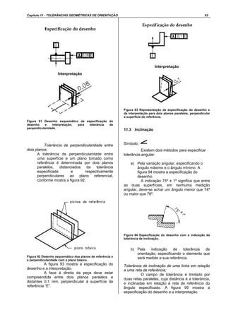 Capítulo 11 - TOLERÂNCIAS GEOMÉTRICAS DE ORIENTAÇÃO 63
Interpretação
Figura 91 Desenho esquemático da especificação do
desenho e interpretação, para tolerância de
perpendicularidade.
Tolerância de perpendicularidade entre
dois planos;
A tolerância de perpendicularidade entre
uma superfície e um plano tomado como
referência é determinada por dois planos
paralelos, distanciados da tolerância
especificada e respectivamente
perpendiculares ao plano referencial,
conforme mostra a figura 92.
Figura 92 Desenho esquemático dos planos de referência e
a perpendicularidade com o plano básico.
A figura 93 mostra a especificação do
desenho e a interpretação.
A face à direita da peça deve estar
compreendida entre dois planos paralelos e
distantes 0,1 mm, perpendicular à superfície de
referência “E”.
Interpretação
Figura 93 Representação da especificação do desenho e
da interpretação para dois planos paralelos, perpendicular
a superfície de referência.
11.3 Inclinação
Símbolo:
Existem dois métodos para especificar
tolerância angular:
a) Pela variação angular, especificando o
ângulo máximo e o ângulo mínimo. A
figura 94 mostra a especificação do
desenho.
A indicação 75º ± 1º significa que entre
as duas superfícies, em nenhuma medição
angular, deve-se achar um ângulo menor que 74º
ou maior que 76º.
Figura 94 Especificação do desenho com a indicação da
tolerância de inclinação.
b) Pela indicação de tolerância de
orientação, especificando o elemento que
será medido e sua referência.
Tolerância de inclinação de uma linha em relação
a uma reta de referência;
O campo de tolerância é limitado por
duas retas paralelas, cuja distância é a tolerância,
e inclinadas em relação à reta de referência do
ângulo especificado. A figura 95 mostra a
especificação do desenho e a interpretação.
 