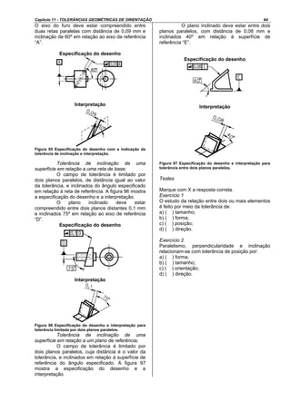 Capítulo 11 - TOLERÂNCIAS GEOMÉTRICAS DE ORIENTAÇÃO 64
O eixo do furo deve estar compreendido entre
duas retas paralelas com distância de 0,09 mm e
inclinação de 60º em relação ao eixo de referência
“A”.
Especificação do desenho
Interpretação
Figura 95 Especificação do desenho com a indicação da
tolerância de inclinação e interpretação.
Tolerância de inclinação de uma
superfície em relação a uma reta de base;
O campo de tolerância é limitado por
dois planos paralelos, de distância igual ao valor
da tolerância, e inclinados do ângulo especificado
em relação à reta de referência. A figura 96 mostra
a especificação do desenho e a interpretação.
O plano inclinado deve estar
compreendido entre dois planos distantes 0,1 mm
e inclinados 75º em relação ao eixo de referência
“D”.
Especificação do desenho
Interpretação
Figura 96 Especificação do desenho e interpretação para
tolerância limitada por dois planos paralelos.
Tolerância de inclinação de uma
superfície em relação a um plano de referência;
O campo de tolerância é limitado por
dois planos paralelos, cuja distância é o valor da
tolerância, e inclinados em relação à superfície de
referência do ângulo especificado. A figura 97
mostra a especificação do desenho e a
interpretação.
O plano inclinado deve estar entre dois
planos paralelos, com distância de 0,08 mm e
inclinados 40º em relação à superfície de
referência “E”.
Especificação do desenho
Interpretação
Figura 97 Especificação do desenho e interpretação para
tolerância entre dois planos paralelos.
Testes
Marque com X a resposta correta.
Exercício 1
O estudo da relação entre dois ou mais elementos
é feito por meio da tolerância de:
a) ( ) tamanho;
b) ( ) forma;
c) ( ) posição;
d) ( ) direção.
Exercício 2
Paralelismo, perpendicularidade e inclinação
relacionam-se com tolerância de posição por:
a) ( ) forma;
b) ( ) tamanho;
c) ( ) orientação;
d) ( ) direção.
 