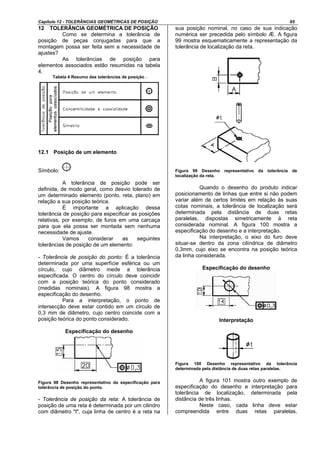 Capítulo 12 - TOLERÂNCIAS GEOMÉTRICAS DE POSIÇÃO 65
12 TOLERÂNCIA GEOMÉTRICA DE POSIÇÃO
Como se determina a tolerância de
posição de peças conjugadas para que a
montagem possa ser feita sem a necessidade de
ajustes?
As tolerâncias de posição para
elementos associados estão resumidas na tabela
4.
Tabela 4 Resumo das tolerâncias de posição .
12.1 Posição de um elemento
Símbolo:
A tolerância de posição pode ser
definida, de modo geral, como desvio tolerado de
um determinado elemento (ponto, reta, plano) em
relação a sua posição teórica.
É importante a aplicação dessa
tolerância de posição para especificar as posições
relativas, por exemplo, de furos em uma carcaça
para que ela possa ser montada sem nenhuma
necessidade de ajuste.
Vamos considerar as seguintes
tolerâncias de posição de um elemento:
- Tolerância de posição do ponto: É a tolerância
determinada por uma superfície esférica ou um
círculo, cujo diâmetro mede a tolerância
especificada. O centro do círculo deve coincidir
com a posição teórica do ponto considerado
(medidas nominais). A figura 98 mostra a
especificação do desenho.
Para a interpretação, o ponto de
intersecção deve estar contido em um círculo de
0,3 mm de diâmetro, cujo centro coincide com a
posição teórica do ponto considerado.
Especificação do desenho
Figura 98 Desenho representativo da especificação para
tolerância de posição do ponto.
- Tolerância de posição da reta: A tolerância de
posição de uma reta é determinada por um cilindro
com diâmetro "t", cuja linha de centro é a reta na
sua posição nominal, no caso de sua indicação
numérica ser precedida pelo símbolo Æ. A figura
99 mostra esquematicamente a representação da
tolerância de localização da reta.
Figura 99 Desenho representativo da tolerância de
localização da reta.
Quando o desenho do produto indicar
posicionamento de linhas que entre si não podem
variar além de certos limites em relação às suas
cotas nominais, a tolerância de localização será
determinada pela distância de duas retas
paralelas, dispostas simetricamente à reta
considerada nominal. A figura 100 mostra a
especificação do desenho e a interpretação.
Na interpretação, o eixo do furo deve
situar-se dentro da zona cilíndrica de diâmetro
0,3mm, cujo eixo se encontra na posição teórica
da linha considerada.
Especificação do desenho
Interpretação
Figura 100 Desenho representativo da tolerância
determinada pela distância de duas retas paralelas.
A figura 101 mostra outro exemplo de
especificação do desenho e interpretação para
tolerância de localização, determinada pela
distância de três linhas.
Neste caso, cada linha deve estar
compreendida entre duas retas paralelas,
 