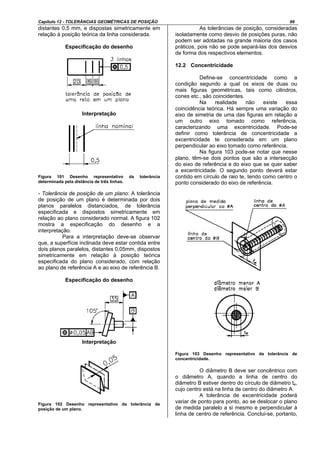 Capítulo 12 - TOLERÂNCIAS GEOMÉTRICAS DE POSIÇÃO 66
distantes 0,5 mm, e dispostas simetricamente em
relação à posição teórica da linha considerada.
Especificação do desenho
Interpretação
Figura 101 Desenho representativo da tolerância
determinada pela distância de três linhas.
- Tolerância de posição de um plano: A tolerância
de posição de um plano é determinada por dois
planos paralelos distanciados, de tolerância
especificada e dispostos simetricamente em
relação ao plano considerado normal. A figura 102
mostra a especificação do desenho e a
interpretação.
Para a interpretação deve-se observar
que, a superfície inclinada deve estar contida entre
dois planos paralelos, distantes 0,05mm, dispostos
simetricamente em relação à posição teórica
especificada do plano considerado, com relação
ao plano de referência A e ao eixo de referência B.
Especificação do desenho
Interpretação
Figura 102 Desenho representativo da tolerância de
posição de um plano.
As tolerâncias de posição, consideradas
isoladamente como desvio de posições puras, não
podem ser adotadas na grande maioria dos casos
práticos, pois não se pode separá-las dos desvios
de forma dos respectivos elementos.
12.2 Concentricidade
Define-se concentricidade como a
condição segundo a qual os eixos de duas ou
mais figuras geométricas, tais como cilindros,
cones etc., são coincidentes.
Na realidade não existe essa
coincidência teórica. Há sempre uma variação do
eixo de simetria de uma das figuras em relação a
um outro eixo tomado como referência,
caracterizando uma excentricidade. Pode-se
definir como tolerância de concentricidade a
excentricidade te considerada em um plano
perpendicular ao eixo tomado como referência.
Na figura 103 pode-se notar que nesse
plano, têm-se dois pontos que são a intersecção
do eixo de referência e do eixo que se quer saber
a excentricidade. O segundo ponto deverá estar
contido em círculo de raio te, tendo como centro o
ponto considerado do eixo de referência.
Figura 103 Desenho representativo da tolerância de
concentricidade.
O diâmetro B deve ser concêntrico com
o diâmetro A, quando a linha de centro do
diâmetro B estiver dentro do círculo de diâmetro te,
cujo centro está na linha de centro do diâmetro A.
A tolerância de excentricidade poderá
variar de ponto para ponto, ao se deslocar o plano
de medida paralelo a si mesmo e perpendicular à
linha de centro de referência. Conclui-se, portanto,
 