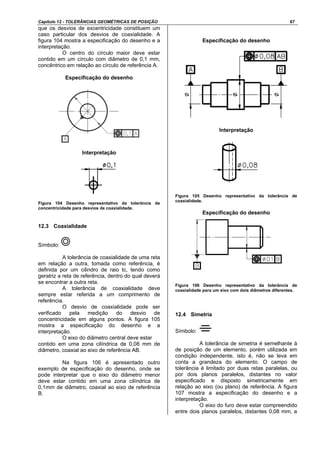 Capítulo 12 - TOLERÂNCIAS GEOMÉTRICAS DE POSIÇÃO 67
que os desvios de excentricidade constituem um
caso particular dos desvios de coaxialidade. A
figura 104 mostra a especificação do desenho e a
interpretação.
O centro do círculo maior deve estar
contido em um círculo com diâmetro de 0,1 mm,
concêntrico em relação ao círculo de referência A.
Especificação do desenho
Interpretação
Figura 104 Desenho representativo da tolerância de
concentricidade para desvios de coaxialidade.
12.3 Coaxialidade
Símbolo:
A tolerância de coaxialidade de uma reta
em relação a outra, tomada como referência, é
definida por um cilindro de raio tc, tendo como
geratriz a reta de referência, dentro do qual deverá
se encontrar a outra reta.
A tolerância de coaxialidade deve
sempre estar referida a um comprimento de
referência.
O desvio de coaxialidade pode ser
verificado pela medição do desvio de
concentricidade em alguns pontos. A figura 105
mostra a especificação do desenho e a
interpretação.
O eixo do diâmetro central deve estar
contido em uma zona cilíndrica de 0,08 mm de
diâmetro, coaxial ao eixo de referência AB.
Na figura 106 é apresentado outro
exemplo de especificação do desenho, onde se
pode interpretar que o eixo do diâmetro menor
deve estar contido em uma zona cilíndrica de
0,1mm de diâmetro, coaxial ao eixo de referência
B.
Especificação do desenho
Interpretação
Figura 105 Desenho representativo da tolerância de
coaxialidade.
Especificação do desenho
Figura 106 Desenho representativo da tolerância de
coaxialidade para um eixo com dois diâmetros diferentes.
12.4 Simetria
Símbolo:
A tolerância de simetria é semelhante à
de posição de um elemento, porém utilizada em
condição independente, isto é, não se leva em
conta a grandeza do elemento. O campo de
tolerância é limitado por duas retas paralelas, ou
por dois planos paralelos, distantes no valor
especificado e disposto simetricamente em
relação ao eixo (ou plano) de referência. A figura
107 mostra a especificação do desenho e a
interpretação.
O eixo do furo deve estar compreendido
entre dois planos paralelos, distantes 0,08 mm, e
 