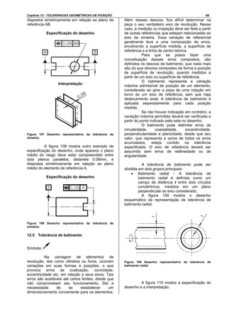 Capítulo 12 - TOLERÂNCIAS GEOMÉTRICAS DE POSIÇÃO 68
dispostos simetricamente em relação ao plano de
referência AB.
Especificação do desenho
Interpretação
Figura 107 Desenho representativo da tolerância de
simetria.
A figura 108 mostra outro exemplo de
especificação do desenho, onde aparece o plano
médio do rasgo deve estar compreendido entre
dois planos paralelos, distantes 0,08mm, e
dispostos simetricamente em relação ao plano
médio do elemento de referência A.
Especificação do desenho
Figura 108 Desenho representativo da tolerância de
simetria.
12.5 Tolerância de batimento
Símbolo:
Na usinagem de elementos de
revolução, tais como cilindros ou furos, ocorrem
variações em suas formas e posições, o que
provoca erros de ovalização, conicidade,
excentricidade etc. em relação a seus eixos. Tais
erros são aceitáveis até certos limites, desde que
não comprometam seu funcionamento. Daí a
necessidade de se estabelecer um
dimensionamento conveniente para os elementos.
Além desses desvios, fica difícil determinar na
peça o seu verdadeiro eixo de revolução. Nesse
caso, a medição ou inspeção deve ser feita a partir
de outras referências que estejam relacionadas ao
eixo de simetria. Essa variação de referencial
geralmente leva a uma composição de erros,
envolvendo a superfície medida, a superfície de
referência e a linha de centro teórica.
Para que se possa fazer uma
conceituação desses erros compostos, são
definidos os desvios de batimento, que nada mais
são do que desvios compostos de forma e posição
de superfície de revolução, quando medidos a
partir de um eixo ou superfície de referência.
O batimento representa a variação
máxima admissível da posição de um elemento,
considerado ao girar a peça de uma rotação em
torno de um eixo de referência, sem que haja
deslocamento axial. A tolerância de batimento é
aplicada separadamente para cada posição
medida.
Se não houver indicação em contrário, a
variação máxima permitida deverá ser verificada a
partir do ponto indicado pela seta no desenho.
O batimento pode delimitar erros de
circularidade, coaxialidade, excentricidade,
perpendicularidade e planicidade, desde que seu
valor, que representa a soma de todos os erros
acumulados, esteja contido na tolerância
especificada. O eixo de referência deverá ser
assumido sem erros de retilineidade ou de
angularidade.
A tolerância de batimento pode ser
dividida em dois grupos principais:
• Batimento radial - A tolerância de
batimento radial é definida como um
campo de distância t entre dois círculos
concêntricos, medidos em um plano
perpendicular ao eixo considerado.
A figura 109 mostra o desenho
esquemático da representação de tolerância de
batimento radial.
Figura 109 Desenho representativo da tolerância de
batimento radial.
A figura 110 mostra a especificação do
desenho e a interpretação.
 