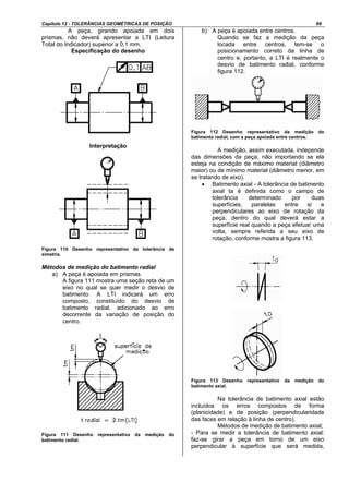 Capítulo 12 - TOLERÂNCIAS GEOMÉTRICAS DE POSIÇÃO 69
A peça, girando apoiada em dois
prismas, não deverá apresentar a LTI (Leitura
Total do Indicador) superior a 0,1 mm.
Especificação do desenho
Interpretação
Figura 110 Desenho representativo da tolerância de
simetria.
Métodos de medição do batimento radial
a) A peça é apoiada em prismas.
A figura 111 mostra uma seção reta de um
eixo no qual se quer medir o desvio de
batimento. A LTI indicará um erro
composto, constituído do desvio de
batimento radial, adicionado ao erro
decorrente da variação de posição do
centro.
Figura 111 Desenho representativo da medição do
batimento radial.
b) A peça é apoiada entre centros.
Quando se faz a medição da peça
locada entre centros, tem-se o
posicionamento correto da linha de
centro e, portanto, a LTI é realmente o
desvio de batimento radial, conforme
figura 112.
Figura 112 Desenho representativo da medição do
batimento radial, com a peça apoiada entre centros.
A medição, assim executada, independe
das dimensões da peça, não importando se ela
esteja na condição de máximo material (diâmetro
maior) ou de mínimo material (diâmetro menor, em
se tratando de eixo).
• Batimento axial - A tolerância de batimento
axial ta é definida como o campo de
tolerância determinado por duas
superfícies, paralelas entre si e
perpendiculares ao eixo de rotação da
peça, dentro do qual deverá estar a
superfície real quando a peça efetuar uma
volta, sempre referida a seu eixo de
rotação, conforme mostra a figura 113.
Figura 113 Desenho representativo da medição do
batimento axial.
Na tolerância de batimento axial estão
incluídos os erros compostos de forma
(planicidade) e de posição (perpendicularidade
das faces em relação à linha de centro).
Métodos de medição de batimento axial;
- Para se medir a tolerância de batimento axial:
faz-se girar a peça em torno de um eixo
perpendicular à superfície que será medida,
 