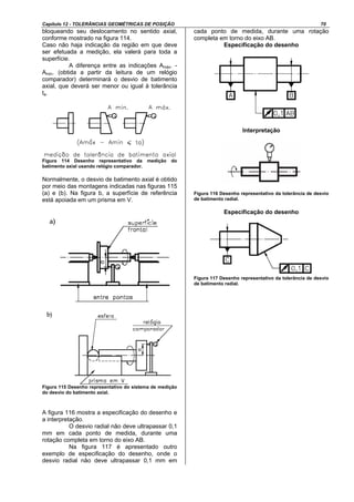 Capítulo 12 - TOLERÂNCIAS GEOMÉTRICAS DE POSIÇÃO 70
bloqueando seu deslocamento no sentido axial,
conforme mostrado na figura 114.
Caso não haja indicação da região em que deve
ser efetuada a medição, ela valerá para toda a
superfície.
A diferença entre as indicações Amáx. -
Amin. (obtida a partir da leitura de um relógio
comparador) determinará o desvio de batimento
axial, que deverá ser menor ou igual à tolerância
ta.
Figura 114 Desenho representativo da medição do
batimento axial usando relógio comparador.
Normalmente, o desvio de batimento axial é obtido
por meio das montagens indicadas nas figuras 115
(a) e (b). Na figura b, a superfície de referência
está apoiada em um prisma em V.
Figura 115 Desenho representativo do sistema de medição
do desvio do batimento axial.
A figura 116 mostra a especificação do desenho e
a interpretação.
O desvio radial não deve ultrapassar 0,1
mm em cada ponto de medida, durante uma
rotação completa em torno do eixo AB.
Na figura 117 é apresentado outro
exemplo de especificação do desenho, onde o
desvio radial não deve ultrapassar 0,1 mm em
cada ponto de medida, durante uma rotação
completa em torno do eixo AB.
Especificação do desenho
Interpretação
Figura 116 Desenho representativo da tolerância de desvio
de batimento radial.
Especificação do desenho
Figura 117 Desenho representativo da tolerância de desvio
de batimento radial.
 