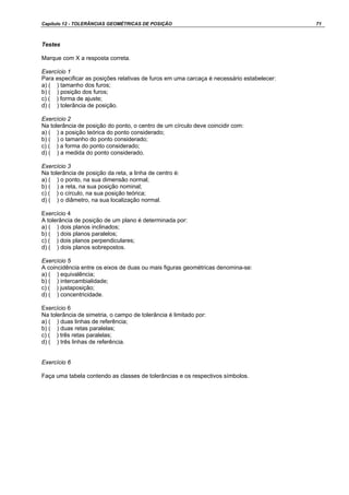 Capítulo 12 - TOLERÂNCIAS GEOMÉTRICAS DE POSIÇÃO 71
Testes
Marque com X a resposta correta.
Exercício 1
Para especificar as posições relativas de furos em uma carcaça é necessário estabelecer:
a) ( ) tamanho dos furos;
b) ( ) posição dos furos;
c) ( ) forma de ajuste;
d) ( ) tolerância de posição.
Exercício 2
Na tolerância de posição do ponto, o centro de um círculo deve coincidir com:
a) ( ) a posição teórica do ponto considerado;
b) ( ) o tamanho do ponto considerado;
c) ( ) a forma do ponto considerado;
d) ( ) a medida do ponto considerado.
Exercício 3
Na tolerância de posição da reta, a linha de centro é:
a) ( ) o ponto, na sua dimensão normal;
b) ( ) a reta, na sua posição nominal;
c) ( ) o círculo, na sua posição teórica;
d) ( ) o diâmetro, na sua localização normal.
Exercício 4
A tolerância de posição de um plano é determinada por:
a) ( ) dois planos inclinados;
b) ( ) dois planos paralelos;
c) ( ) dois planos perpendiculares;
d) ( ) dois planos sobrepostos.
Exercício 5
A coincidência entre os eixos de duas ou mais figuras geométricas denomina-se:
a) ( ) equivalência;
b) ( ) intercambialidade;
c) ( ) justaposição;
d) ( ) concentricidade.
Exercício 6
Na tolerância de simetria, o campo de tolerância é limitado por:
a) ( ) duas linhas de referência;
b) ( ) duas retas paralelas;
c) ( ) três retas paralelas;
d) ( ) três linhas de referência.
Exercício 6
Faça uma tabela contendo as classes de tolerâncias e os respectivos símbolos.
 