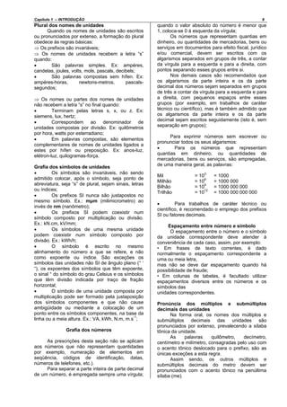 Capítulo 1 – INTRODUÇÃO 9
Plural dos nomes de unidades
Quando os nomes de unidades são escritos
ou pronunciados por extenso, a formação do plural
obedece às regras básicas:
⇒ Os prefixos são invariáveis;
⇒ Os nomes de unidades recebem a letra “s”
quando:
• São palavras simples. Ex: ampéres,
candelas, joules, volts, mols, pascals, decibels;
• São palavras compostas sem hífen. Ex:
ampéres-horas, newtons-metros, pascals-
segundos;
⇒ Os nomes ou partes dos nomes de unidades
não recebem a letra “s” no final quando:
• Terminam pelas letras s, x, ou z. Ex:
siemens, lux, hertz;
• Correspondem ao denominador de
unidades compostas por divisão. Ex: quilômetros
por hora, watts por esterradiano;
• Em palavras compostas, são elementos
complementares de nomes de unidades ligados a
estes por hífen ou preposição. Ex: anos-luz,
elétron-luz, quilogramas-força.
Grafia dos símbolos de unidades
• Os símbolos são invariáveis, não sendo
admitido colocar, após o símbolo, seja ponto de
abreviatura, seja “s” de plural, sejam sinais, letras
ou índices;
• Os prefixos SI nunca são justapostos no
mesmo símbolo. Ex.: mμm (milimicrometro) ao
invés de nm (nanômetro);
• Os prefixos SI podem coexistir num
símbolo composto por multiplicação ou divisão.
Ex.: kN.cm, kV/mm;
• Os símbolos de uma mesma unidade
podem coexistir num símbolo composto por
divisão. Ex.: kWh/h;
• O símbolo é escrito no mesmo
alinhamento do número a que se refere, e não
como expoente ou índice. São exceções os
símbolos das unidades não SI de ângulo plano (° ‘
“), os expoentes dos símbolos que têm expoente,
o sinal ° do símbolo do grau Celsius e os símbolos
que têm divisão indicada por traço de fração
horizontal;
• O símbolo de uma unidade composta por
multiplicação pode ser formado pela justaposição
dos símbolos componentes e que não cause
ambigüidade ou mediante a colocação de um
ponto entre os símbolos componentes, na base da
linha ou a meia altura. Ex.: VA, kWh, N.m, m.s
-1
;
Grafia dos números
As prescrições desta seção não se aplicam
aos números que não representam quantidades
por exemplo, numeração de elementos em
seqüência, códigos de identificação, datas,
números de telefones, etc.).
Para separar a parte inteira de parte decimal
de um número, é empregada sempre uma vírgula;
quando o valor absoluto do número é menor que
1, coloca-se 0 à esquerda da vírgula;
Os números que representam quantias em
dinheiro, ou quantidades de mercadorias, bens ou
serviços em documentos para efeito fiscal, jurídico
e/ou comercial, devem ser escritos com os
algarismos separados em grupos de três, a contar
da vírgula para a esquerda e para a direita, com
pontos separando esses grupos entre si.
Nos demais casos são recomendados que
os algarismos da parte inteira e os da parte
decimal dos números sejam separados em grupos
de três a contar da vírgula para a esquerda e para
a direita, com pequenos espaços entre esses
grupos (por exemplo, em trabalhos de caráter
técnico ou científico), mas é também admitido que
os algarismos da parte inteira e os da parte
decimal sejam escritos seguidamente (isto é, sem
separação em grupos);
Para exprimir números sem escrever ou
pronunciar todos os seus algarismos:
• Para os números que representam
quantias em dinheiro, ou quantidades de
mercadorias, bens ou serviços, são empregadas,
de uma maneira geral, as palavras:
Mil = 10
3
= 1000
Milhão = 106
= 1000 000
Bilhão = 109
= 1000 000 000
Trilhão = 1012
= 1000 000 000 000
• Para trabalhos de caráter técnico ou
científico, é recomendado o emprego dos prefixos
SI ou fatores decimais.
Espaçamento entre número e símbolo
O espaçamento entre o número e o símbolo
da unidade correspondente deve atender à
conveniência de cada caso, assim, por exemplo:
• Em frases de texto correntes, é dado
normalmente o espaçamento correspondente a
uma ou meia letra,
mas não se deve dar espaçamento quando há
possibilidade de fraude;
• Em colunas de tabelas, é facultado utilizar
espaçamentos diversos entre os números e os
símbolos das
unidades correspondentes.
Pronúncia dos múltiplos e submúltiplos
decimais das unidades
Na forma oral, os nomes dos múltiplos e
submúltiplos decimais das unidades são
pronunciados por extenso, prevalecendo a sílaba
tônica da unidade.
As palavras quilômetro, decímetro,
centímetro e milímetro, consagradas pelo uso com
o acento tônico deslocado para o prefixo, são as
únicas exceções a esta regra.
Assim sendo, os outros múltiplos e
submúltiplos decimais do metro devem ser
pronunciados com o acento tônico na penúltima
sílaba (me).
 