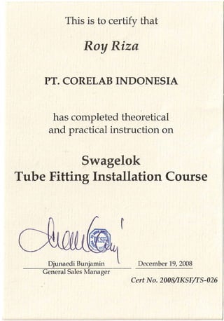 This is to certify that
Roy Riza
has completed theoretical
and practical instruction on
Swagelok
Tube Fitting Installation Course
Djunaedi Bunjamin
General Sales Manager
 