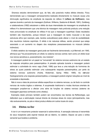 Ma r i a S o f i a F o n s e c a S a n t o s 
Diversos estudos demonstraram que, de fato, são possíveis muitos efeitos directos. Ficou 
demonstrado que a massagem (amassamento) realizada directamente no músculo causa uma 
diminuição significativa da amplitude da resposta do reflexo H (reflexo de Hoffmann), mas 
apenas durante o período da massagem (Sullivan, Williams, Seaborne & Morelli, 1991). Goldberg 
e colaboradores (1992) estudaram o efeito de duas intensidades de massagem na amplitude do 
reflexo H e demonstraram que uma técnica de massagem mais profunda produziu uma redução 
mais pronunciada na amplitude do reflexo H do que a massagem superficial. Estes resultados 
também são importantes, porque indicam que a massagem do tecido muscular e de suas 
estruturas afins (por exemplo, pele, tecidos subcutâneos) pode alterar o nível de excitabilidade 
dos neurónios motores espinhais. O efeito é de natureza reflexa, sendo provável que esteja 
associado a um aumento no disparo dos receptores pressossensíveis no músculo (efeitos 
indirectos). 
O efeito sedativo da massagem geral pode ser facilmente demonstrado, e já Mennell, em 1945, 
afirmava que "há provavelmente um efeito no sistema nervoso central, bem como um efeito local 
nos nervos sensitivos e, possivelmente, nos motores". 
A massagem poderá ter um papel na "conversão" do sistema nervoso autónomo de um estado 
de resposta simpática para parassimpática. A pressão aplicada durante a massagem poderá 
estimular a actividade do nervo vago (Field, 1998) que leva a uma redução de hormonas de 
stress as quais poderão estimular uma subsequente resposta parassimpática, por parte do 
sistema nervoso autónomo (Hulme, Waterman, &amp; Hillier, 1999). Ao estimular 
fisiologicamente uma resposta parassimpática, a massagem poderá originar reduções ao nível da 
ansiedade e depressão. 
Não é nova a ideia de promover efeitos específicos no sistema nervoso, ou de facto no controle 
nervoso de muitos órgãos e sistemas. A acupressão tradicional e muitas técnicas orientais de 
massagem propõem-se a afectar uma série de funções do sistema nervoso (sistema de 
massagem japonesa conhecido como shiatsu). 
Exemplos deste princípio também podem ser encontrados nas teorias da Reflexologia, que 
defendem que a estimulação manual directa de diversas áreas do corpo (principalmente, mas 
não exclusivamente, os pés e mãos) produz efeitos em outros locais do corpo. 
3.6. Efeitos na Dor 
A dor é um mecanismo protector essencial à sobrevivência. A sensação dolorosa é transmitida 
do seus receptores pela espinal medula até ao tálamo, no cérebro. Depois vai para o córtex 
sensorial que localiza o problema. 
8 - E f e i t o s T e r a p ê u t i c o s d a Ma s s a g em 
 