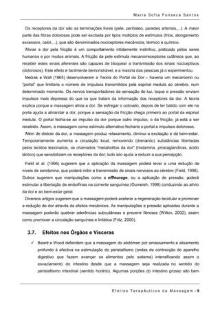 Ma r i a S o f i a F o n s e c a S a n t o s 
Os receptores da dor são as terminações livres (pele, periósteo, paredes arteriais,...). A maior 
parte das fibras dolorosas pode ser excitada por tipos múltiplos de estímulos (frios, alongamento 
excessivo, calor,...), que são denominados nociceptores mecânicos, térmico e químico. 
Aliviar a dor pela fricção é um comportamento nitidamente instintivo, praticado pelos seres 
humanos e por muitos animais. A fricção da pele estimula mecanorreceptores cutâneos que, ao 
receber estes sinais aferentes são capazes de bloquear a transmissão dos sinais nociceptivos 
(dolorosos). Este efeito é facilmente demonstrável, e a maioria das pessoas já o experimentou. 
Melzak e Wall (1965) desenvolveram a Teoria do Portal da Dor – haveria um mecanismo ou 
“portal” que limitaria o número de impulsos transmitidos pela espinal medula ao cérebro, num 
determinado momento. Os nervos transportadores da sensação de luz, toque e pressão enviam 
impulsos mais depressa do que os que tratam da informação dos receptores da dor. A teoria 
explica porque a massagem alivia a dor. Se esfregar o cotovelo, depois de ter batido com ele na 
porta ajuda a abrandar a dor, porque a sensação da fricção chega primeiro ao portal da espinal 
medula. O portal fecha-se ao impulso da dor porque outro impulso, o da fricção, já está a ser 
recebido. Assim, a massagem como estímulo alternativo fecharia o portal a impulsos dolorosos. 
Além de distrair da dor, a massagem produz relaxamento, diminui a excitação e dá bem-estar. 
Temporariamente aumenta a circulação local, removendo (drenando) substâncias libertadas 
pelos tecidos lesionados, os chamados "metabolitos da dor" (histamina, prostaglandinas, ácido 
láctico) que sensibilizam os receptores da dor; tudo isto ajuda a reduzir a sua percepção. 
Field et al. (1996) sugerem que a aplicação da massagem poderá levar a uma redução de 
níveis de serotonina, que poderá inibir a transmissão de sinais nervosos ao cérebro (Field, 1998). 
Outros sugerem que manipulações como a effleurage, ou a aplicação de pressão, poderá 
estimular a libertação de endorfinas na corrente sanguínea (Oumeish, 1998) conduzindo ao alívio 
da dor e ao bem-estar geral. 
Diversos artigos sugerem que a massagem poderá acelerar a regeneração tecidular e promover 
a redução de dor através de efeitos mecânicos. As manipulações e pressão aplicadas durante a 
massagem poderão quebrar aderências subcutâneas e prevenir fibroses (Wilton, 2002), assim 
como promover a circulação sanguínea e linfática (Fritz, 2000). 
3.7. Efeitos nos Órgãos e Vísceras 
 Beard e Wood defendem que a massagem do abdómen por amassamento e alisamento 
profundo é efectiva na estimulação do peristaltismo (ondas de contracção do aparelho 
digestivo que fazem avançar os alimentos pelo sistema) intensificando assim o 
esvaziamento do intestino desde que a massagem seja realizada no sentido do 
peristaltismo intestinal (sentido horário). Algumas porções do intestino grosso são bem 
E f e i t o s T e r a p ê u t i c o s d a M a s s a g em - 9 
 