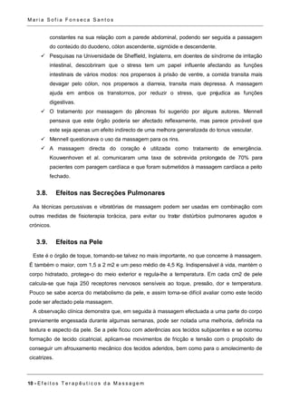 Ma r i a S o f i a F o n s e c a S a n t o s 
constantes na sua relação com a parede abdominal, podendo ser seguida a passagem 
do conteúdo do duodeno, cólon ascendente, sigmóide e descendente. 
 Pesquisas na Universidade de Sheffield, Inglaterra, em doentes de síndrome de irritação 
intestinal, descobriram que o stress tem um papel influente afectando as funções 
intestinais de vários modos: nos propensos à prisão de ventre, a comida transita mais 
devagar pelo cólon, nos propensos a diarreia, transita mais depressa. A massagem 
ajuda em ambos os transtornos, por reduzir o stress, que prejudica as funções 
digestivas. 
 O tratamento por massagem do pâncreas foi sugerido por alguns autores. Mennell 
pensava que este órgão poderia ser afectado reflexamente, mas parece provável que 
este seja apenas um efeito indirecto de uma melhora generalizada do tonus vascular. 
 Mennell questionava o uso da massagem para os rins. 
 A massagem directa do coração é utilizada como tratamento de emergência. 
Kouwenhoven et al. comunicaram uma taxa de sobrevida prolongada de 70% para 
pacientes com paragem cardíaca e que foram submetidos à massagem cardíaca a peito 
fechado. 
3.8. Efeitos nas Secreções Pulmonares 
As técnicas percussivas e vibratórias de massagem podem ser usadas em combinação com 
outras medidas de fisioterapia torácica, para evitar ou tratar distúrbios pulmonares agudos e 
crónicos. 
3.9. Efeitos na Pele 
Este é o órgão de toque, tornando-se talvez no mais importante, no que concerne à massagem. 
É também o maior, com 1,5 a 2 m2 e um peso médio de 4,5 Kg. Indispensável à vida, mantém o 
corpo hidratado, protege-o do meio exterior e regula-lhe a temperatura. Em cada cm2 de pele 
calcula-se que haja 250 receptores nervosos sensíveis ao toque, pressão, dor e temperatura. 
Pouco se sabe acerca do metabolismo da pele, e assim torna-se difícil avaliar como este tecido 
pode ser afectado pela massagem. 
A observação clínica demonstra que, em seguida à massagem efectuada a uma parte do corpo 
previamente engessada durante algumas semanas, pode ser notada uma melhoria, definida na 
textura e aspecto da pele. Se a pele ficou com aderências aos tecidos subjacentes e se ocorreu 
formação de tecido cicatricial, aplicam-se movimentos de fricção e tensão com o propósito de 
conseguir um afrouxamento mecânico dos tecidos aderidos, bem como para o amolecimento de 
cicatrizes. 
10 - E f e i t o s T e r a p ê u t i c o s d a Ma s s a g em 
 