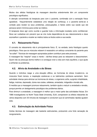 Ma r i a S o f i a F o n s e c a S a n t o s 
Muitos dos efeitos fisiológicos da massagem descritos anteriormente têm um componente 
psicológico significativo. 
A atenção concentrada do terapeuta para com o paciente, combinada com a sensação física 
agradável, frequentemente estabelece uma relação de confiança, e o paciente sente-se à 
vontade para revelar os seus problemas, preocupações, e factos sobre sua saúde que ele 
pensava serem mínimos para contar ao médico. 
O terapeuta deve agir como ouvinte e guardar toda a informação revelada como confidencial. 
Deve ser cuidadoso em prevenir que se crie muita dependência do seu relacionamento e deve 
aconselhar o paciente a revelar ao médico todos os factos sobre a sua saúde. 
4.1. Relaxamento Físico 
O conceito de relaxamento não é principalmente físico. É, na verdade, tanto fisiológico quanto 
psicológico. Para que os músculos relaxem é necessário um esforço consciente do paciente para 
"se soltar". Técnicas de massagem apropriadas podem contribuir para este processo. 
A massagem faz “respirar” corpo e mente – dá-lhes tempo para se relaxarem e descontraírem. 
Quem não se preocupa dorme melhor e e consegue viver a vida com mais equilíbrio, o que ajuda 
a enfrentar os problemas. 
4.2. Alívio da Ansiedade e do Stress 
Quando o indivíduo reage a uma situação aflitiva, as hormonas do stress invadem-no, os 
músculos ficam tensos, a respiração acelera-se e os batimentos cardíacos aumentam. Sem 
actividade intensa para eliminar as hormonas do stress, o organismo sofre, surgindo irritabilidade, 
fadiga, insónias, depressão, dores nas costas, cefaleias, ansiedade, indigestão e tensão alta. 
À medida que a massagem promove relaxamento, também ajuda a reduzir a ansiedade e tensão, 
porque permite um desligamento psicológico dos problemas diários. 
Para diminuir a ansiedade, a massagem é melhor que a maior parte das actividades físicas. Em 
1988 investigadores na North Texas State University, EUA, compararam os efeitos relaxantes de 
vários desportos com 30 minutos de massagem e concluíram que só caminhadas rápidas igualam 
esta. 
4.3. Estimulação da Actividade Física 
Certas técnicas de massagem são bastante estimulantes, produzindo uma forte sensação de 
revigoramento. 
12 - E f e i t o s T e r a p ê u t i c o s d a Ma s s a g em 
 