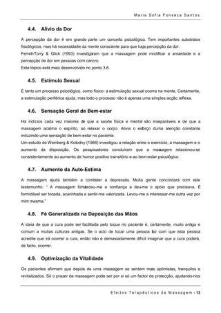 Ma r i a S o f i a F o n s e c a S a n t o s 
E f e i t o s T e r a p ê u t i c o s d a M a s s a g em - 13 
4.4. Alívio da Dor 
A percepção da dor é em grande parte um conceito psicológico. Tem importantes substratos 
fisiológicos, mas há necessidade da mente consciente para que haja percepção da dor. 
Ferrell-Torry & Glick (1993) investigaram que a massagem pode modificar a ansiedade e a 
percepção de dor em pessoas com cancro. 
Este tópico está mais desenvolvido no ponto 3.6. 
4.5. Estímulo Sexual 
É tanto um processo psicológico, como físico: a estimulação sexual ocorre na mente. Certamente, 
a estimulação periférica ajuda, mas todo o processo não é apenas uma simples acção reflexa. 
4.6. Sensação Geral de Bem-estar 
Há indícios cada vez maiores de que a saúde física e mental são inseparáveis e de que a 
massagem acalma o espírito, ao relaxar o corpo. Alivia o esforço duma atenção constante 
induzindo uma sensação de bem-estar no paciente. 
Um estudo de Weinberg & Kolodny (1988) investigou a relação entre o exercício, a massagem e o 
aumento da disposição. Os pesquisadores concluíram que a massagem relacionou-se 
consistentemente ao aumento de humor positivo transitório e ao bem-estar psicológico. 
4.7. Aumento da Auto-Estima 
A massagem ajuda também a combater a depressão. Muita gente concordará com este 
testemunho: “ A massagem fortaleceu-me a confiança e deu-me o apoio que precisava. É 
formidável ser tocada, acarinhada e sentir-me valorizada. Levou-me a interessar-me outra vez por 
mim mesma.” 
4.8. Fé Generalizada na Deposição das Mãos 
A ideia de que a cura pode ser facilitada pelo toque no paciente é, certamente, muito antiga e 
comum a muitas culturas antigas. Se o acto de tocar uma pessoa faz com que esta pessoa 
acredite que irá ocorrer a cura, então não é demasiadamente difícil imaginar que a cura poderá, 
de facto, ocorrer. 
4.9. Optimização da Vitalidade 
Os pacientes afirmam que depois de uma massagem se sentem mais optimistas, tranquilos e 
revitalizados. Só o prazer da massagem pode ser por si só um factor de protecção, ajudando-nos 
 