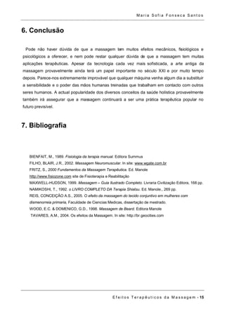 Ma r i a S o f i a F o n s e c a S a n t o s 
E f e i t o s T e r a p ê u t i c o s d a M a s s a g em - 15 
6. Conclusão 
Pode não haver dúvida de que a massagem tem muitos efeitos mecânicos, fisiológicos e 
psicológicos a oferecer, e nem pode restar qualquer dúvida de que a massagem tem muitas 
aplicações terapêuticas. Apesar da tecnologia cada vez mais sofisticada, a arte antiga da 
massagem provavelmente ainda terá um papel importante no século XXI e por muito tempo 
depois. Parece-nos extremamente improvável que qualquer máquina venha algum dia a substituir 
a sensibilidade e o poder das mãos humanas treinadas que trabalham em contacto com outros 
seres humanos. A actual popularidade dos diversos conceitos da saúde holística provavelmente 
também irá assegurar que a massagem continuará a ser uma prática terapêutica popular no 
futuro previsível. 
7. Bibliografia 
BIENFAIT, M., 1989. Fisiologia da terapia manual. Editora Summus 
FILHO, BLAIR, J.R., 2002. Massagem Neuromuscular. In site: www.wgate.com.br 
FRITZ, S., 2000 Fundamentos da Massagem Terapêutica. Ed. Manole 
http://www.fisiozone.com site de Fisioterapia e Reabilitação 
MAXWELL-HUDSON, 1999. Massagem – Guia Ilustrado Completo. Livraria Civilização Editora, 168 pp. 
NAMIKOSHI, T., 1992. o LIVRO COMPLETO DA Terapia Shiatsu. Ed. Manole., 269 pp. 
REIS, CONCEIÇÃO A.S., 2005. O efeito da massagem do tecido conjuntivo em mulheres com 
dismenorreia primaria, Faculdade de Ciencias Medicas, dissertação de mestrado. 
WOOD, E.C. & DOMENICO, G.D., 1998. Massagem de Beard. Editora Manole 
TAVARES, A.M., 2004. Os efeitos da Massagem. In site: http://br.geocities.com 
