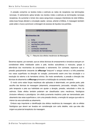 Ma r i a S o f i a F o n s e c a S a n t o s 
A pressão comprime os tecidos moles e estimula as redes de receptores nas terminações 
nervosas. O estiramento aplica tensão nos tecidos moles e estimula as terminações nervosas 
receptoras. Ao aumentar o lúmen dos vasos sanguíneos e espaços intersticiais da rede linfática, 
estas duas forças afectam a circulação capilar, venosa, arterial e linfática. A massagem também 
pode soltar o muco e promover a drenagem do excesso de líquidos nos pulmões. 
EFEITOS MECÂNICOS 
Movimentos de: 
 linfa; 
 sangue venoso; 
 secreções pulmonares; 
 edema; 
 conteúdo intestinal; 
 conteúdo de hematomas. 
Fig. 1 – Resumo dos efeitos mecânicos da Massagem 
Devemos esperar, por exemplo, que as várias técnicas de amassamento e torcedura exerçam um 
considerável efeito mobilizador sobre a pele, tecidos subcutâneos e músculos, graças à 
alternância dos movimentos de compressão e estiramento. Em contraste, espera-se que a 
pressão gradualmente crescente da effleurage "empurre" o sangue venoso e a linfa presentes 
nos vasos superficiais na direcção do coração, promovendo assim uma boa circulação e a 
resolução do edema e do hematoma crónico. De modo semelhante, a pressão e direcção das 
técnicas de alisamento e effleurage promovem a mobilização do conteúdo intestinal. 
O modo como estas forças mecânicas são aplicadas é determinado, em grande parte, pela 
escolha das técnicas de massagem (alisamento, amassamento, percussão, vibração, fricção) 
pelo terapeuta e pela sua habilidade em ajustar a duração, pressão, velocidade e ritmo do 
estímulo. Estes efeitos também poderiam ser classificados como mecânicos, fisiológicos 
(inclusive reflexos) e psicológicos. Um efeito puramente mecânico pode ser demonstrado pelo 
alisamento das veias superficiais e, com uma pressão directa, a remoção do sangue que está no 
interior da veia submetida ao alisamento. 
Embora seja importante a identificação dos efeitos mecânicos da massagem, são os efeitos 
fisiológicos que devem ser levados em consideração com certo detalhe, visto que eles dão 
origem ao potencial terapêutico da massagem. 
2 - E f e i t o s T e r a p ê u t i c o s d a Ma s s a g em 
 
