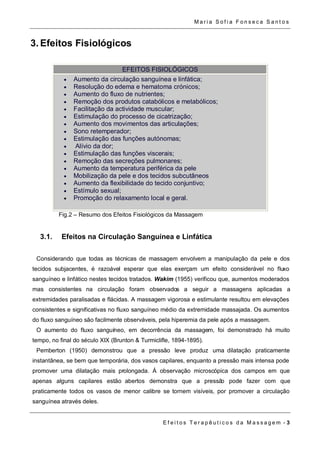 Ma r i a S o f i a F o n s e c a S a n t o s 
E f e i t o s T e r a p ê u t i c o s d a M a s s a g em - 3 
3. Efeitos Fisiológicos 
EFEITOS FISIOLÓGICOS 
 Aumento da circulação sanguínea e linfática; 
 Resolução do edema e hematoma crónicos; 
 Aumento do fluxo de nutrientes; 
 Remoção dos produtos catabólicos e metabólicos; 
 Facilitação da actividade muscular; 
 Estimulação do processo de cicatrização; 
 Aumento dos movimentos das articulações; 
 Sono retemperador; 
 Estimulação das funções autónomas; 
 Alívio da dor; 
 Estimulação das funções viscerais; 
 Remoção das secreções pulmonares; 
 Aumento da temperatura periférica da pele 
 Mobilização da pele e dos tecidos subcutâneos 
 Aumento da flexibilidade do tecido conjuntivo; 
 Estímulo sexual; 
 Promoção do relaxamento local e geral. 
Fig.2 – Resumo dos Efeitos Fisiológicos da Massagem 
3.1. Efeitos na Circulação Sanguínea e Linfática 
Considerando que todas as técnicas de massagem envolvem a manipulação da pele e dos 
tecidos subjacentes, é razoável esperar que elas exerçam um efeito considerável no fluxo 
sanguíneo e linfático nestes tecidos tratados. Wakim (1955) verificou que, aumentos moderados 
mas consistentes na circulação foram observados a seguir a massagens aplicadas a 
extremidades paralisadas e flácidas. A massagem vigorosa e estimulante resultou em elevações 
consistentes e significativas no fluxo sanguíneo médio da extremidade massajada. Os aumentos 
do fluxo sanguíneo são facilmente observáveis, pela hiperemia da pele após a massagem. 
O aumento do fluxo sanguíneo, em decorrência da massagem, foi demonstrado há muito 
tempo, no final do século XIX (Brunton & Turmiclifle, 1894-1895). 
Pemberton (1950) demonstrou que a pressão leve produz uma dilatação praticamente 
instantânea, se bem que temporária, dos vasos capilares, enquanto a pressão mais intensa pode 
promover uma dilatação mais prolongada. Á observação microscópica dos campos em que 
apenas alguns capilares estão abertos demonstra que a pressão pode fazer com que 
praticamente todos os vasos de menor calibre se tornem visíveis, por promover a circulação 
sanguínea através deles. 
 