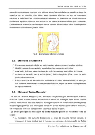 Ma r i a S o f i a F o n s e c a S a n t o s 
pneumáticos capazes de promover uma série de alterações controladas da pressão ao longo da 
superfície de um membro. Com efeito, estes aparelhos efectuam um tipo de massagem 
mecânica e mostraram ser consideravelmente benéficos no tratamento de muitos distúrbios 
circulatórios agudos e crónicos, mas sobretudo em casos de edema linfático (ou Linfedema). 
Certamente que as técnicas da massagem manual também têm importante papel a desempenhar 
no tratamento do Linfedema (Mason, 1993). 
Fig. 3 – Exemplos de Edemas Linfáticos 
E f e i t o s T e r a p ê u t i c o s d a M a s s a g em - 5 
3.2. Efeitos no Metabolismo 
 Em pessoas saudáveis não há um efeito imediato sobre o consumo basal de oxigénio. 
 O débito urinário fica aumentado, sobretudo após a massagem abdominal. 
 A excreção de ácidos não sofre alteração, e não há mudança no equilíbrio ácido-base;. 
 As taxas de excreção para a amónia (NH4+), fósforo inorgânico (P) e cloreto de sódio 
(NaCl) são aumentadas. 
 É importante que nos lembremos da importância crucial do sistema linfático, na remoção 
das proteínas plasmáticas e outras grandes moléculas, depois de terem sido depositadas 
no líquido intersticial. 
3.3. Efeitos no Tecido Muscular 
Há mais de 100 anos, Maggiora (1891) descreveu a acção fisiológica da massagem no tecido 
muscular. Outros autores também descreveram os efeitos da massagem neste tecido. Grande 
parte da literatura que trata dos efeitos da massagem contém um número relativamente grande 
de declarações positivas e de implicações acerca dos efeitos da massagem sobre os músculos, 
em comparação com seus efeitos noutros sistemas e tecidos do corpo. 
Os efeitos principais da massagem no tecido muscular podem ser resumidos como se 
segue: 
 A massagem não aumenta directamente a força do músculo normal; contudo, a 
massagem é mais efectiva que o repouso na promoção da recuperação da fadiga 
 