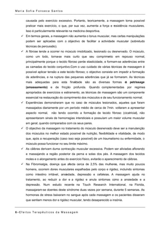 Ma r i a S o f i a F o n s e c a S a n t o s 
causada pelo exercício excessivo. Portanto, teoricamente, a massagem torna possível 
praticar mais exercício, o que, por sua vez, aumenta a força e resistência musculares. 
Isso é particularmente relevante na medicina desportiva. 
 Em termos gerais, a massagem não aumenta o tonus muscular, mas certas manipulações 
podem ser aplicadas com o objectivo de facilitar a actividade muscular (sobretudo 
técnicas de percussão). 
 A fibrose tende a ocorrer no músculo imobilizado, lesionado ou desnervado. O músculo, 
como um todo, torna-se mais curto que seu comprimento em repouso normal, 
principalmente porque o tecido fibroso perde elasticidade, e formam-se aderências entre 
as camadas do tecido conjuntivo.Com o uso cuidado de várias técnicas de massagem é 
possível aplicar tensão a este tecido fibroso; o objectivo consiste em impedir a formação 
de aderências, e na ruptura das pequenas aderências que já se formaram. As técnicas 
mais adequadas para esta finalidade são as diversas formas de petrissage 
(amassamento) e de fricção profunda. Quando complementadas por regimes 
apropriados de exercícios e estiramento, as técnicas de massagem são um componente 
essencial na restauração do comprimento dos músculos e de seu funcionamento normal. 
 Experiências demonstraram que no caso de músculos lesionados, aqueles que foram 
massajados diariamente por um período médio de cerca de 7min. voltaram a apresentar 
aspecto normal, não tendo ocorrido a formação de tecido fibroso (cicatricial), não 
apresentaram sinais de hemorragias intersticiais e possuíam um maior volume muscular 
em geral, quando comparados com os seus pares. 
 O objectivo da massagem no tratamento do músculo desnervado deve ser a manutenção 
dos músculos no melhor estado possível de nutrição, flexibilidade e vitalidade, de modo 
que, após a recuperação (caso isso seja possível) de um traumatismo ou enfermidade, o 
músculo possa funcionar no seu limite máximo. 
 As cãibras derivam duma contracção muscular excessiva. Podem ser aliviadas aflorando 
e massajando a região posterior da perna e solas dos pés. A massagem dos tecidos 
moles e o alongamento antes do exercício físico, evitarão o aparecimento de cãibras. 
 Na Fibromialgia, doença que afecta cerca de 2,5% das mulheres, mas muito poucos 
homens, ocorrem dores musculares espalhadas pelo corpo e rigidez, incluindo sintomas 
como intestino irritável, ansiedade, depressão e cefaleias. A massagem ajuda no 
tratamento, ao reduzir a dor e a rigidez e anula sintomas como a ansiedade e a 
depressão. Num estudo recente na Touch Research International, na Florida, 
massajaram-se doentes deste síndrome duas vezes por semana, durante 5 semanas. As 
hormonas de stress baixaram no sangue após cada massagem e os pacientes disseram 
que sentiam menos dor e rigidez muscular, tendo desaparecido a insónia. 
6 - E f e i t o s T e r a p ê u t i c o s d a Ma s s a g em 
 