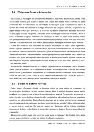 Ma r i a S o f i a F o n s e c a S a n t o s 
3.4. Efeitos nos Ossos e Articulações 
No passado, a massagem era amplamente utilizada no tratamento das fracturas, sendo então 
considerada benéfica por ajudar no reparo das lesões dos tecidos moles ocorridas na zona 
envolvente. Não foi estabelecido se, na verdade, a massagem ajuda na consolidação óssea. A 
opinião do Comitê de Fracturas do Colégio Americano de Cirurgiões era que, no processo do 
reparo ósseo normal após a fractura, "a eficácia e rapidez do crescimento do tecido dependem 
da circulação eficiente nas partes... Portanto, todos os esforços devem ser envidados, desde o 
inicio, no sentido de ajudar a eficiência da circulação". É difícil ver como estas técnicas podem 
ser aplicadas efectivamente sem causar movimento aos fragmentos ósseos num local fracturado; 
contudo, se o local fracturado está estável, as técnicas de massagem podem ter muita utilidade. 
Muitas das estruturas que circundam as diversas articulações do corpo, como ligamentos, 
bolsas, cápsulas e tendões, são, com frequência, locais de problemas crónicos. Em muitos casos 
de disfunção crónica, o tratamento objectiva a ruptura do tecido cicatricial nestas estruturas e das 
aderências entre elas. Tradicionalmente, a massagem por fricção profunda tem sido a técnica de 
escolha, visto que o seu vigoroso efeito mecânico no tecido cicatricial tem evidente utilidade na 
restauração da amplitude de movimentos normais e indolores numa articulação afectada (Cyriax, 
1984; Hammer, 1993). 
A Osteoartrite, conhecida também por Doença Degenerativa das Articulações, afecta as mãos, 
ancas, joelhos e coluna. Em consequência da idade, as cartilagens que unem as articulações 
deterioram-se gradualmente, alargando-se e tornando-se rígidas e dolorosas. Uma massagem 
suave em torno dos pontos críticos é muito tranquilizante pois melhora a circulação: estimula o 
fluxo linfático e a remoção das toxinas, reduzindo a inflamação e a rigidez. 
3.5. Efeitos no Sistema Nervoso 
Existe pouca informação directa na literatura sobre os reais efeitos da massagem no 
funcionamento do sistema nervoso humano. Apesar disso, é possível descrever alguns efeitos 
prováveis, com base no que se sabe da neurobiologia do sistema. Por exemplo, sempre que a 
pele é tocada, ou os tecidos subjacentes são manipulados, são activados diversos receptores 
sensitivos em vários tecidos. Sinais aferentes avançam até a medula espinal, formam sinapses 
com diversos neurónios espinhais e terminam "encontrando seu caminho" até ao córtex sensitivo 
e outros centros cerebrais. Da espinha, podem ser disparados vários reflexos espinhais, 
dependendo do tipo e profundidade da técnica de massagem e da parte do corpo que está sendo 
massajada. 
Obviamente, existem duas vias possíveis pelas quais a massagem dos tecidos moles pode 
exercer acção no sistema nervoso: por efeitos directos e/ou indirectos. 
E f e i t o s T e r a p ê u t i c o s d a M a s s a g em - 7 
 
