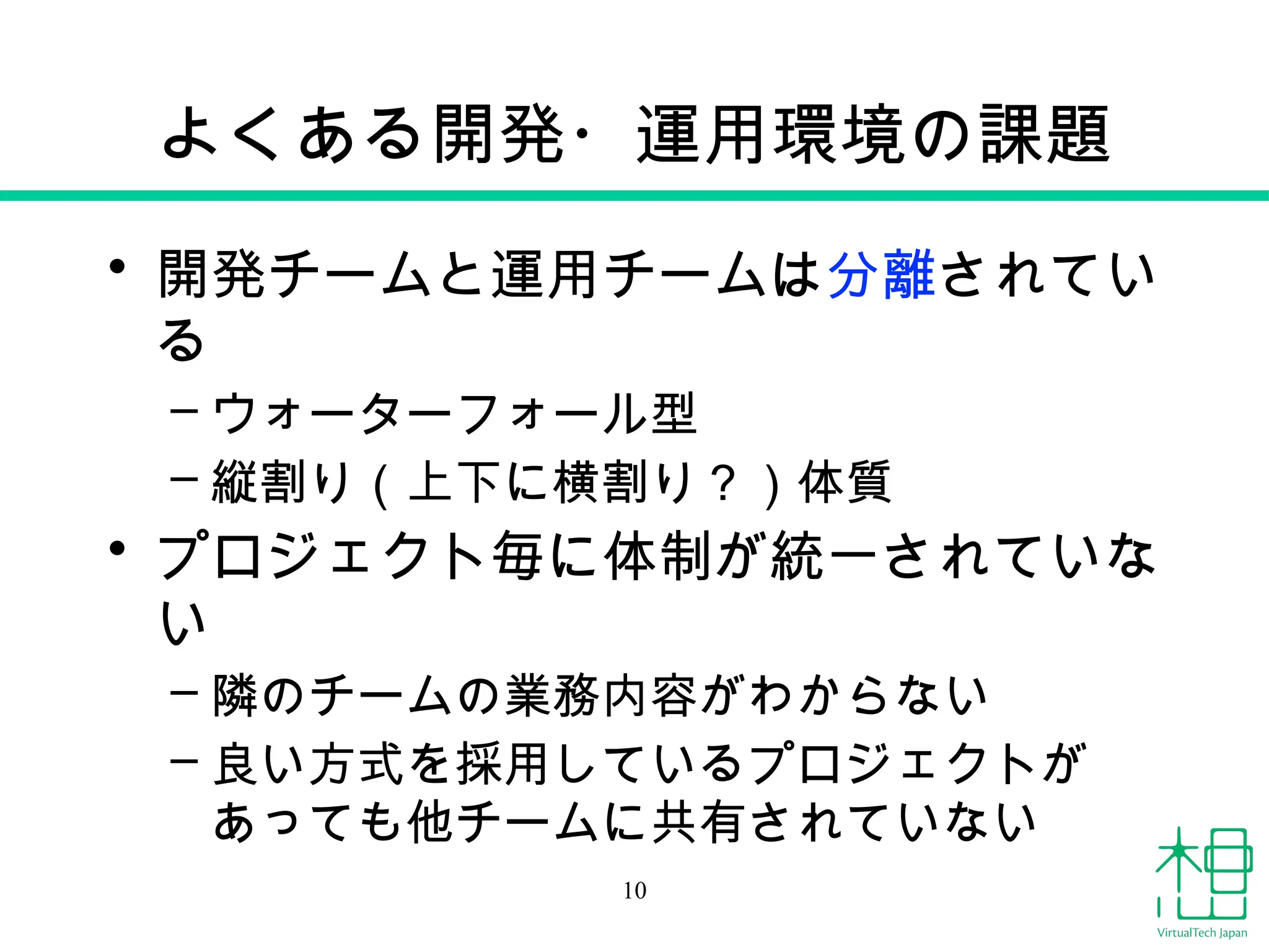よくある開発・運用環境の課題
• 開発チームと運用チームは分離されてい
る
– ウォーターフォール型
– 縦割り（上下に横割り？）体質
• プロジェクト毎に体制が統一されていな
い
– 隣のチームの業務内容がわからない
– 良い方式を採用しているプロジェクトが
あっても他チームに共有されていない
10
 