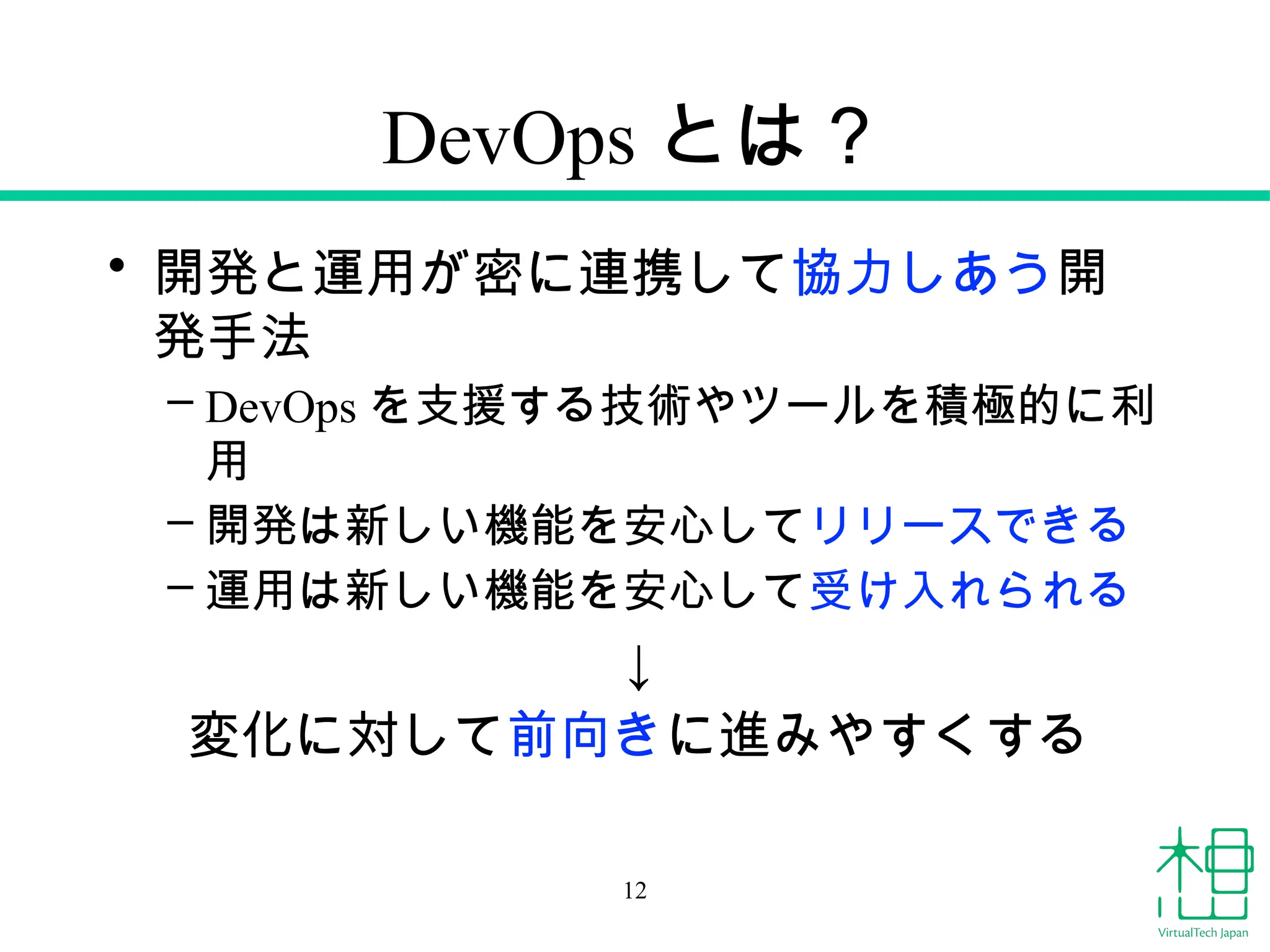 DevOps とは？
• 開発と運用が密に連携して協力しあう開
発手法
– DevOps を支援する技術やツールを積極的に利
用
– 開発は新しい機能を安心してリリースできる
– 運用は新しい機能を安心して受け入れられる
↓
変化に対して前向きに進みやすくする
12
 