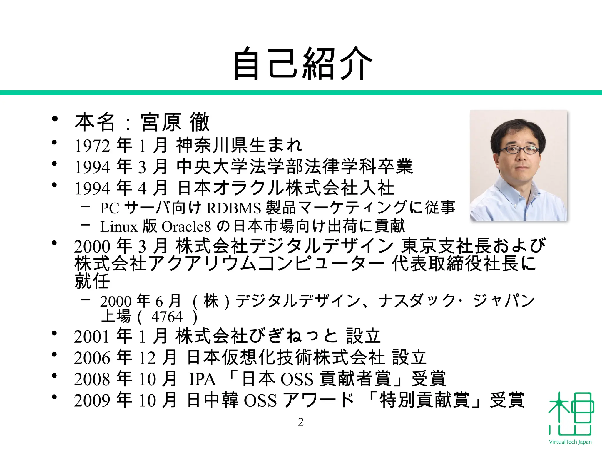 自己紹介
• 本名：宮原 徹
• 1972 年 1 月 神奈川県生まれ
• 1994 年 3 月 中央大学法学部法律学科卒業
• 1994 年 4 月 日本オラクル株式会社入社
– PC サーバ向け RDBMS 製品マーケティングに従事
– Linux 版 Oracle8 の日本市場向け出荷に貢献
• 2000 年 3 月 株式会社デジタルデザイン 東京支社長および
株式会社アクアリウムコンピューター 代表取締役社長に
就任
– 2000 年 6 月 （株）デジタルデザイン、ナスダック・ジャパン
上場（ 4764 ）
• 2001 年 1 月 株式会社びぎねっと 設立
• 2006 年 12 月 日本仮想化技術株式会社 設立
• 2008 年 10 月 IPA 「日本 OSS 貢献者賞」受賞
• 2009 年 10 月 日中韓 OSS アワード 「特別貢献賞」受賞
2
 