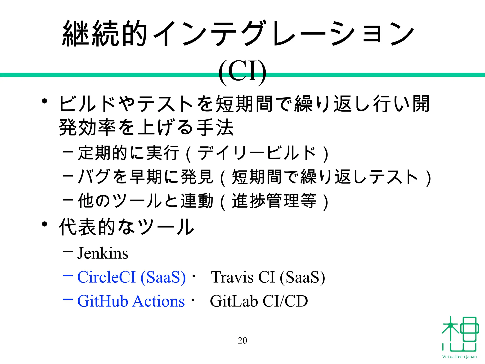 継続的インテグレーション
(CI)
• ビルドやテストを短期間で繰り返し行い開
発効率を上げる手法
– 定期的に実行（デイリービルド）
– バグを早期に発見（短期間で繰り返しテスト）
– 他のツールと連動（進捗管理等）
• 代表的なツール
– Jenkins
– CircleCI (SaaS) ・ Travis CI (SaaS)
– GitHub Actions ・ GitLab CI/CD
20
 