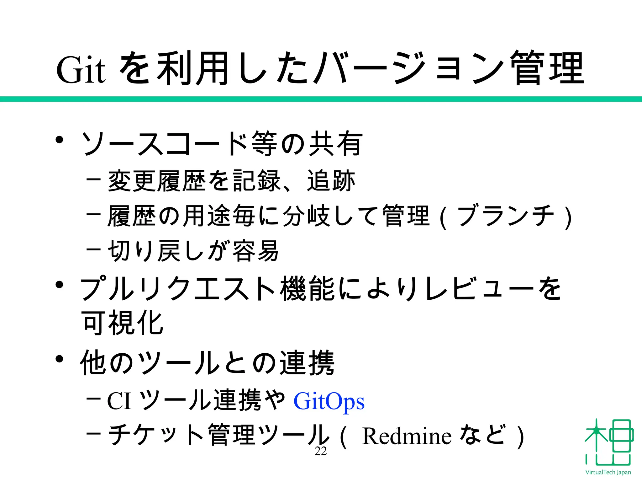 Git を利用したバージョン管理
• ソースコード等の共有
– 変更履歴を記録、追跡
– 履歴の用途毎に分岐して管理（ブランチ）
– 切り戻しが容易
• プルリクエスト機能によりレビューを
可視化
• 他のツールとの連携
– CI ツール連携や GitOps
– チケット管理ツール（ Redmine など）
22
 
