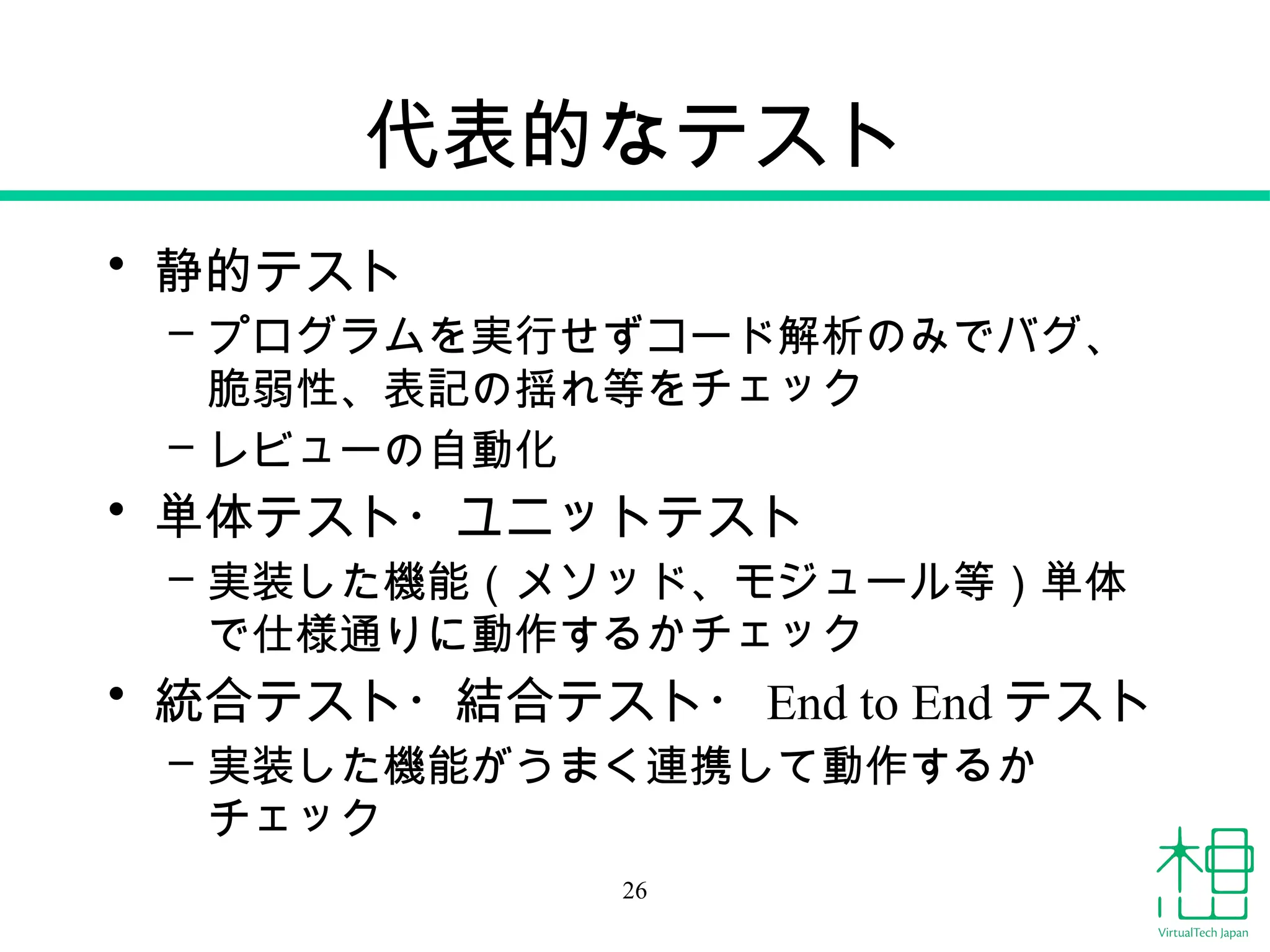 代表的なテスト
• 静的テスト
– プログラムを実行せずコード解析のみでバグ、
脆弱性、表記の揺れ等をチェック
– レビューの自動化
• 単体テスト・ユニットテスト
– 実装した機能（メソッド、モジュール等）単体
で仕様通りに動作するかチェック
• 統合テスト・結合テスト・ End to End テスト
– 実装した機能がうまく連携して動作するか
チェック
26
 