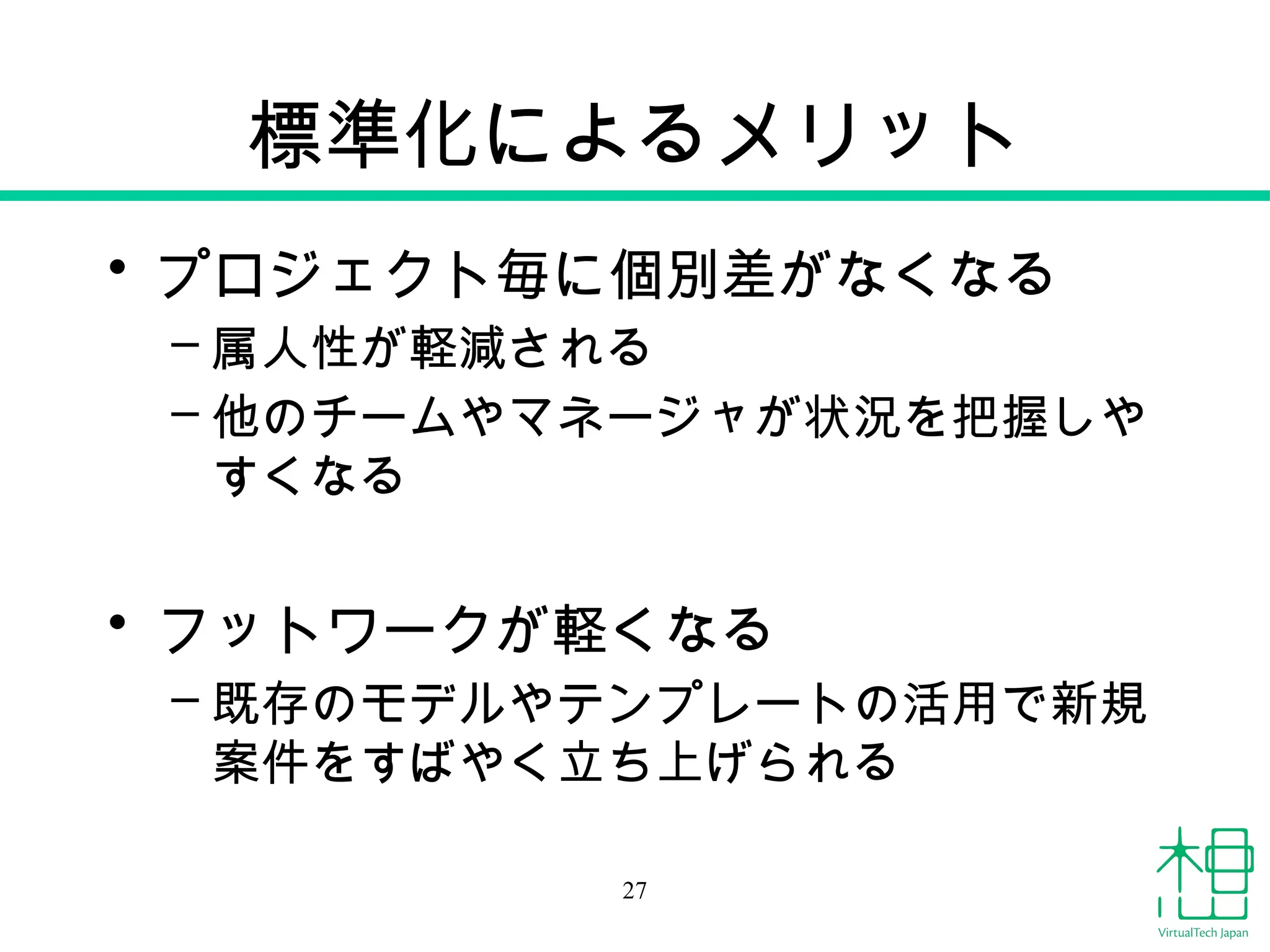 標準化によるメリット
• プロジェクト毎に個別差がなくなる
– 属人性が軽減される
– 他のチームやマネージャが状況を把握しや
すくなる
• フットワークが軽くなる
– 既存のモデルやテンプレートの活用で新規
案件をすばやく立ち上げられる
27
 