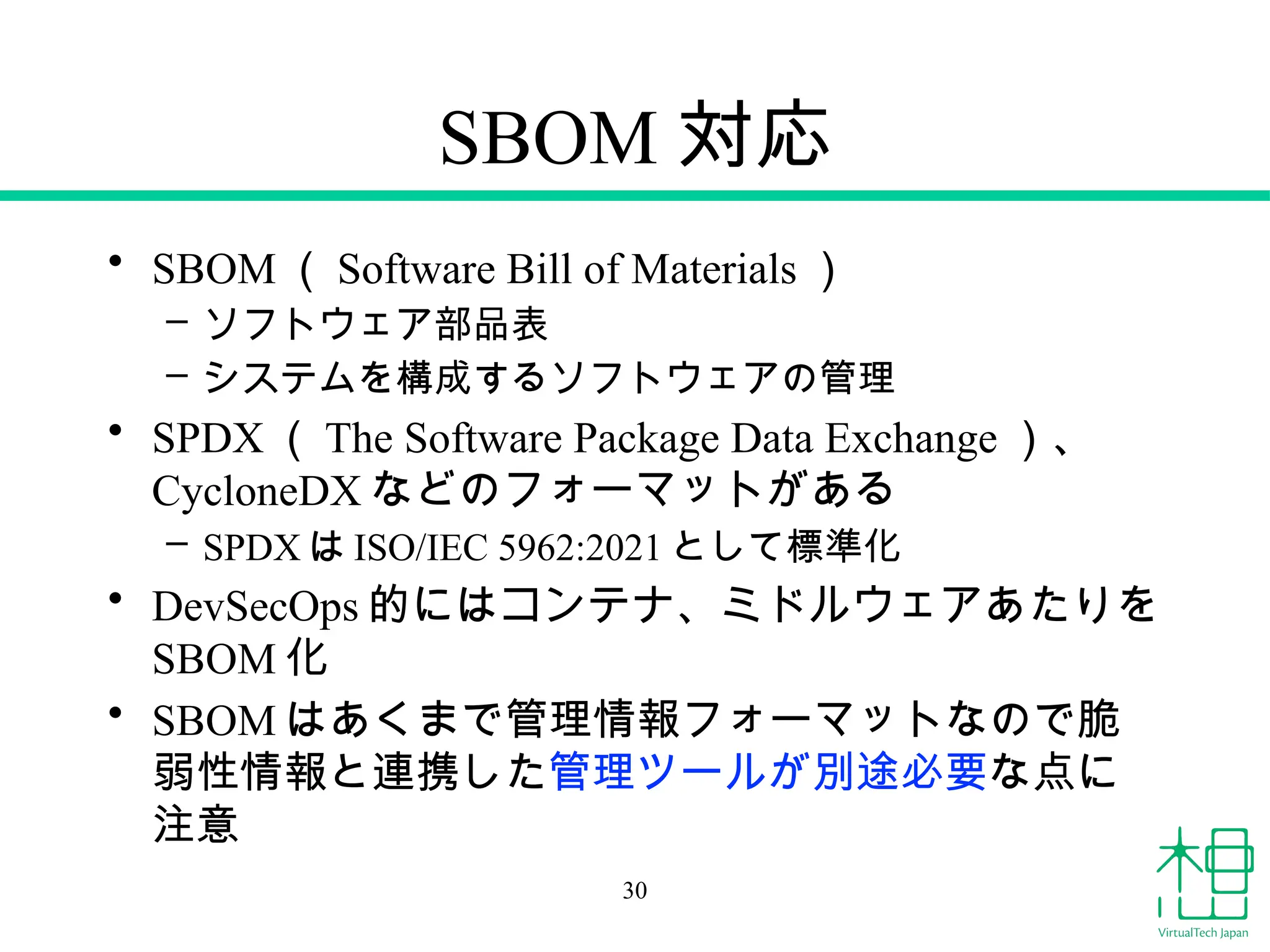 SBOM 対応
• SBOM （ Software Bill of Materials ）
– ソフトウェア部品表
– システムを構成するソフトウェアの管理
• SPDX （ The Software Package Data Exchange ）、
CycloneDX などのフォーマットがある
– SPDX は ISO/IEC 5962:2021 として標準化
• DevSecOps 的にはコンテナ、ミドルウェアあたりを
SBOM 化
• SBOM はあくまで管理情報フォーマットなので脆
弱性情報と連携した管理ツールが別途必要な点に
注意
30
 
