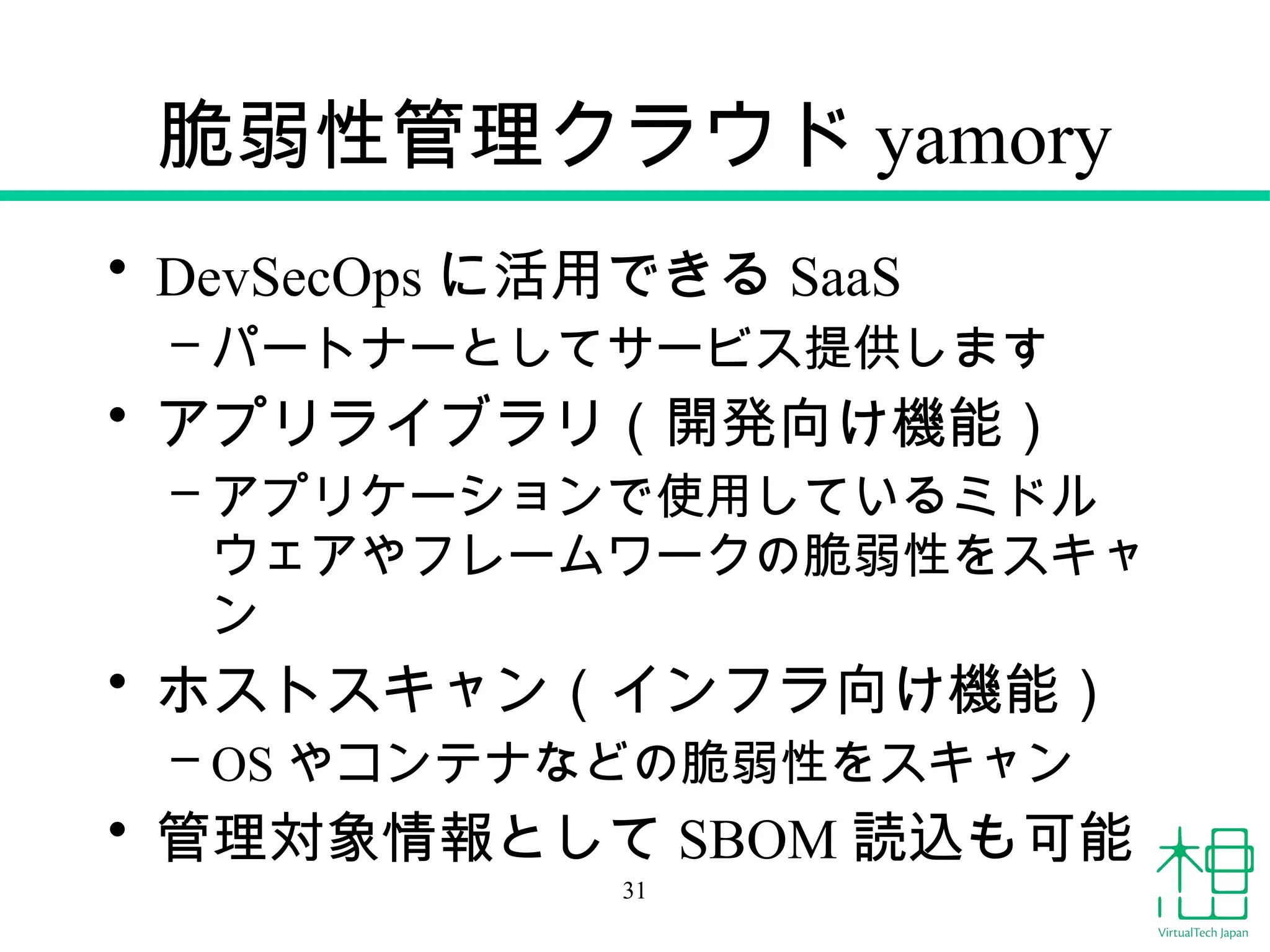 脆弱性管理クラウド yamory
• DevSecOps に活用できる SaaS
– パートナーとしてサービス提供します
• アプリライブラリ（開発向け機能）
– アプリケーションで使用しているミドル
ウェアやフレームワークの脆弱性をスキャ
ン
• ホストスキャン（インフラ向け機能）
– OS やコンテナなどの脆弱性をスキャン
• 管理対象情報として SBOM 読込も可能
31
 