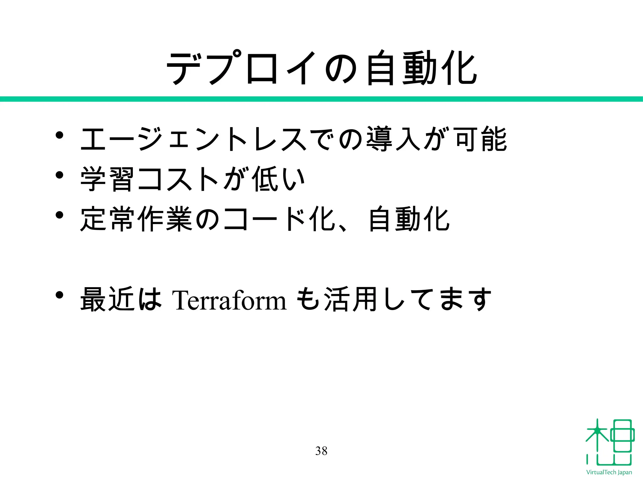 デプロイの自動化
• エージェントレスでの導入が可能
• 学習コストが低い
• 定常作業のコード化、自動化
• 最近は Terraform も活用してます
38
 