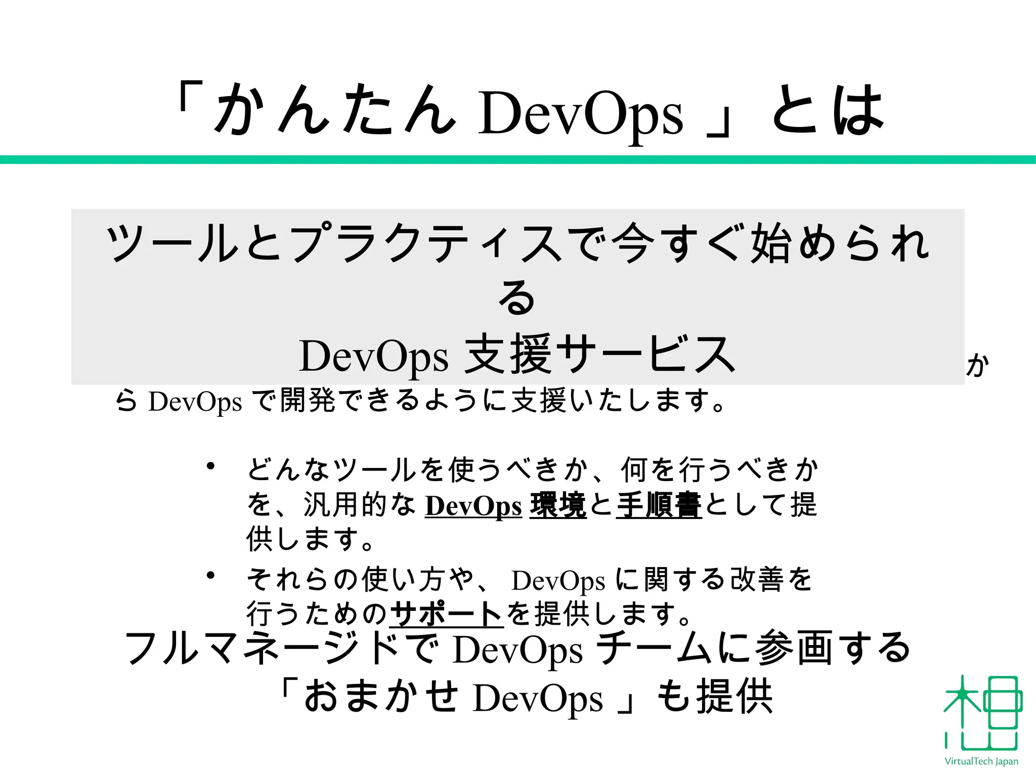 「かんたん DevOps 」とは
• どんなツールを使うべきか、何を行うべきか
を、汎用的な DevOps 環境と手順書として提
供します。
• それらの使い方や、 DevOps に関する改善を
行うためのサポートを提供します。
DevOps に関する経験やノウハウがなくても、プロジェクトの最初か
ら DevOps で開発できるように支援いたします。
ツールとプラクティスで今すぐ始められ
る
DevOps 支援サービス
フルマネージドで DevOps チームに参画する
「おまかせ DevOps 」も提供
 