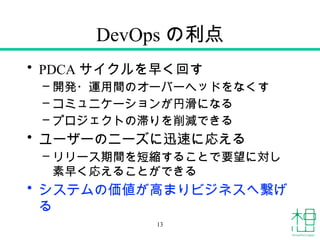 DevOps の利点
• PDCA サイクルを早く回す
– 開発・運用間のオーバーヘッドをなくす
– コミュニケーションが円滑になる
– プロジェクトの滞りを削減できる
• ユーザーのニーズに迅速に応える
– リリース期間を短縮することで要望に対し
素早く応えることができる
• システムの価値が高まりビジネスへ繋げ
る
13
 