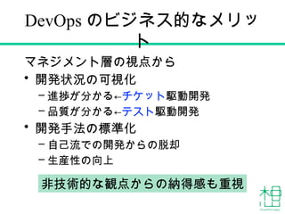 DevOps のビジネス的なメリッ
ト
マネジメント層の視点から
• 開発状況の可視化
– 進捗が分かる←チケット駆動開発
– 品質が分かる←テスト駆動開発
• 開発手法の標準化
– 自己流での開発からの脱却
– 生産性の向上
非技術的な観点からの納得感も重視
 