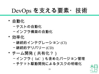 DevOps を支える要素・技術
• 自動化
– テストの自動化
– インフラ構築の自動化
• 効率化
– 継続的インテグレーション (CI)
– 継続的デリバリー (CD)
• チーム開発（共有化？）
– インフラ（ IaC ）も含めたバージョン管理
– チケット駆動開発によるタスクの明確化
18
 