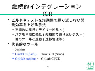 継続的インテグレーション
(CI)
• ビルドやテストを短期間で繰り返し行い開
発効率を上げる手法
– 定期的に実行（デイリービルド）
– バグを早期に発見（短期間で繰り返しテスト）
– 他のツールと連動（進捗管理等）
• 代表的なツール
– Jenkins
– CircleCI (SaaS) ・ Travis CI (SaaS)
– GitHub Actions ・ GitLab CI/CD
20
 