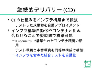 継続的デリバリー (CD)
• CI の仕組みをインフラ構築まで拡張
– テストした成果物を自動デプロイメント
• インフラ構築自動化やコンテナと組み
合わせることで短時間で構築可能
– Kubernetes で構築されたコンテナ環境の活
用
– テスト環境と本番環境を同等の構成で構築
– インフラを含めた結合テストを自動化
21
 