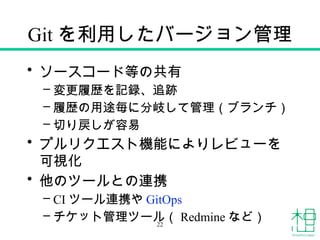 Git を利用したバージョン管理
• ソースコード等の共有
– 変更履歴を記録、追跡
– 履歴の用途毎に分岐して管理（ブランチ）
– 切り戻しが容易
• プルリクエスト機能によりレビューを
可視化
• 他のツールとの連携
– CI ツール連携や GitOps
– チケット管理ツール（ Redmine など）
22
 