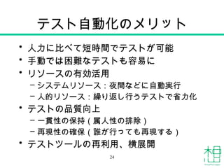 テスト自動化のメリット
• 人力に比べて短時間でテストが可能
• 手動では困難なテストも容易に
• リソースの有効活用
– システムリソース：夜間などに自動実行
– 人的リソース：繰り返し行うテストで省力化
• テストの品質向上
– 一貫性の保持（属人性の排除）
– 再現性の確保（誰が行っても再現する）
• テストツールの再利用、横展開
24
 