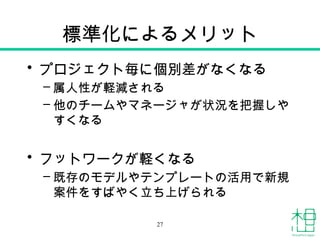 標準化によるメリット
• プロジェクト毎に個別差がなくなる
– 属人性が軽減される
– 他のチームやマネージャが状況を把握しや
すくなる
• フットワークが軽くなる
– 既存のモデルやテンプレートの活用で新規
案件をすばやく立ち上げられる
27
 