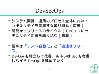 DevSecOps
• システム開発・運用のプロセス全体において
セキュリティを考慮する取り組み（広義）
• 開発からリリースのサイクル（ CI/CD ）にセ
キュリティ対策を織り込む（狭義）
• 要点は「テスト自動化」と「迅速なリリー
ス」
• DevOps を確立して改善、あるいは Sec を考慮
しながら DevOps を進めていく
29
 