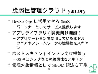 脆弱性管理クラウド yamory
• DevSecOps に活用できる SaaS
– パートナーとしてサービス提供します
• アプリライブラリ（開発向け機能）
– アプリケーションで使用しているミドル
ウェアやフレームワークの脆弱性をスキャ
ン
• ホストスキャン（インフラ向け機能）
– OS やコンテナなどの脆弱性をスキャン
• 管理対象情報として SBOM 読込も可能
31
 