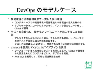 DevOps のモデルケース
• 開発環境から本番環境まで一貫した実行環境
– コンテナベースでの実行環境で開発環境と本番環境の差異を最小化
– アプリケーションコードのみではなく、インフラ設定もコード化し、
GitHub で管理
• テストを自動化し、動かないソースコードが混入することを回
避
– プルリクエストが発行された場合、テストを自動実行。レビュー前に
単体テストが確実に通る状態を保証する。
– テストの結果はSlack に通知し、問題がある場合に即時対応可能にする
• CircleCI を使用してCI/CDのパイプラインを実行
– ソースがマージされた場合にテストを実行した上で、GitHub で管理さ
れた設定をもとにコンテナをビルド、デプロイを実行。
– AWS EKS を利用して、柔軟な環境構築を実現
32
 