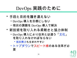 DevOps 実践のために
• 手段と目的を履き違えない
– DevOps 導入を目標にしない
– 現状の課題を DevOps 導入で解決
• 新技術を取り入れる柔軟さと協力体制
– DevOps 導入により従来とは違う「文化」
を取り入れなければならない
• 抵抗勢力も生まれやすい
– トップダウンでスピード感のある改革が必
要
34
 