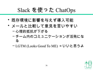 Slack を使った ChatOps
• 既存環境に影響を与えず導入可能
• メールと比較して意見を言いやすい
– 心理的抵抗が下がる
– チーム内のコミュニケーションが活発にな
る
– LGTM (Looks Good To ME) ＝いいと思うよ
36
 
