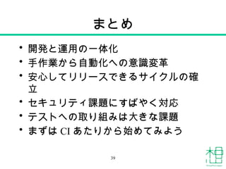 まとめ
• 開発と運用の一体化
• 手作業から自動化への意識変革
• 安心してリリースできるサイクルの確
立
• セキュリティ課題にすばやく対応
• テストへの取り組みは大きな課題
• まずは CI あたりから始めてみよう
39
 