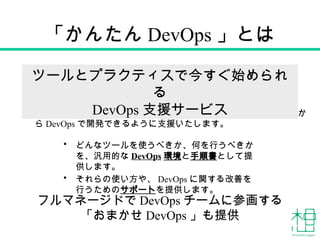 「かんたん DevOps 」とは
• どんなツールを使うべきか、何を行うべきか
を、汎用的な DevOps 環境と手順書として提
供します。
• それらの使い方や、 DevOps に関する改善を
行うためのサポートを提供します。
DevOps に関する経験やノウハウがなくても、プロジェクトの最初か
ら DevOps で開発できるように支援いたします。
ツールとプラクティスで今すぐ始められ
る
DevOps 支援サービス
フルマネージドで DevOps チームに参画する
「おまかせ DevOps 」も提供
 