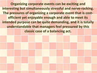 Organizing corporate events can be exciting and
interesting but simultaneously stressful and nerve-racking.
 The pressures of organizing a corporate event that is cost-
    efficient yet enjoyable enough and able to meet its
intended purpose can be quite demanding, and it is totally
   understandable that managers feel pressured by this
                classic case of a balancing act.
 